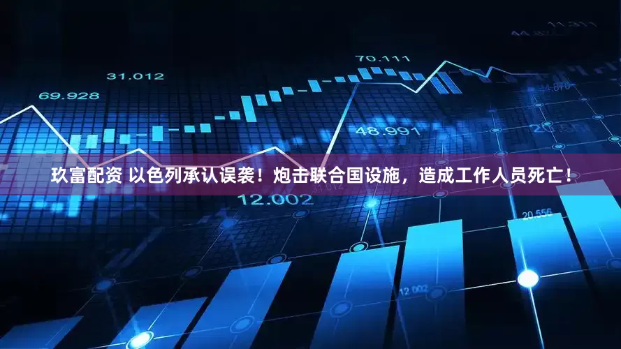 玖富配资 以色列承认误袭！炮击联合国设施，造成工作人员死亡！