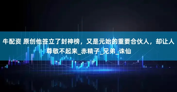 牛配资 原创他签立了封神榜，又是元始的重要合伙人，却让人尊敬不起来_赤精子_兄弟_诛仙