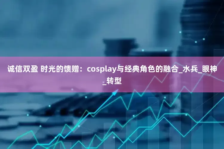 诚信双盈 时光的馈赠：cosplay与经典角色的融合_水兵_眼神_转型