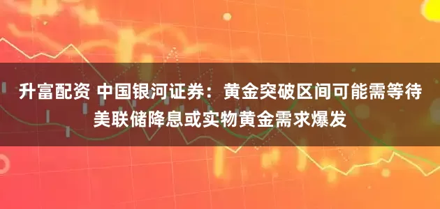 升富配资 中国银河证券：黄金突破区间可能需等待美联储降息或实物黄金需求爆发