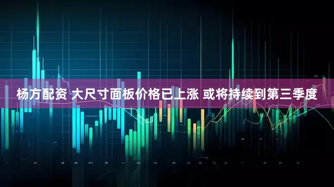 杨方配资 大尺寸面板价格已上涨 或将持续到第三季度