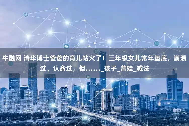 牛融网 清华博士爸爸的育儿帖火了！三年级女儿常年垫底，崩溃过、认命过，但……_孩子_普娃_减法