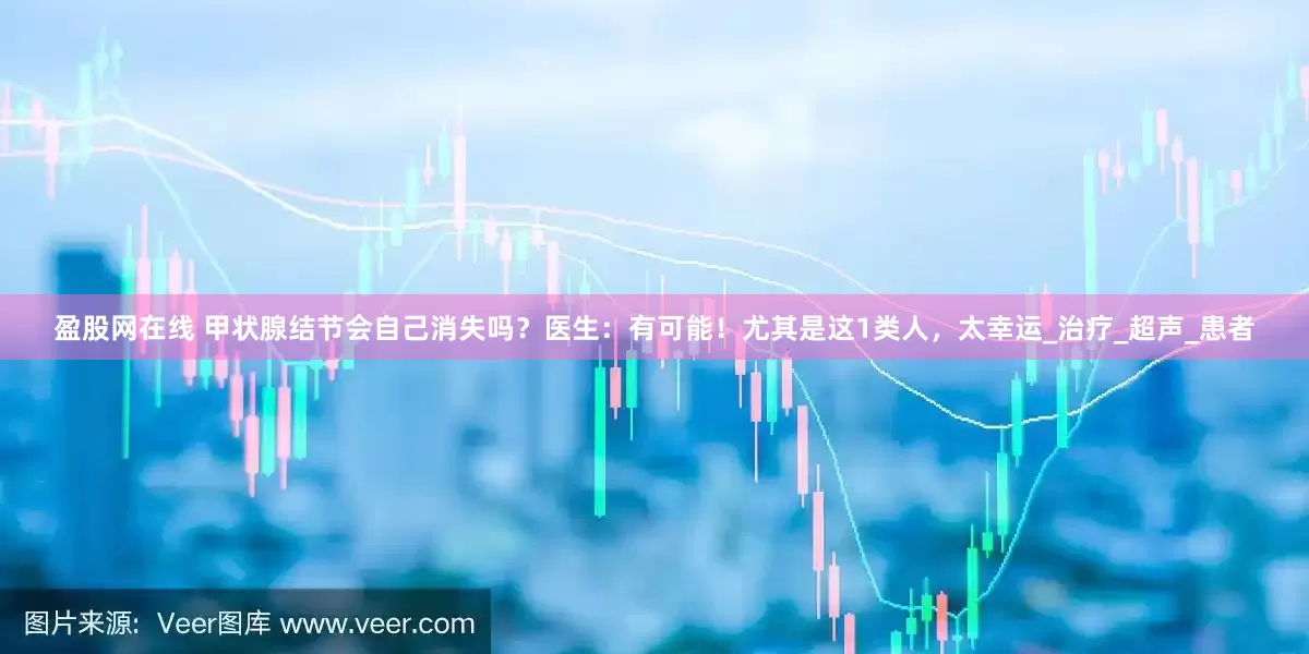 盈股网在线 甲状腺结节会自己消失吗？医生：有可能！尤其是这1类人，太幸运_治疗_超声_患者