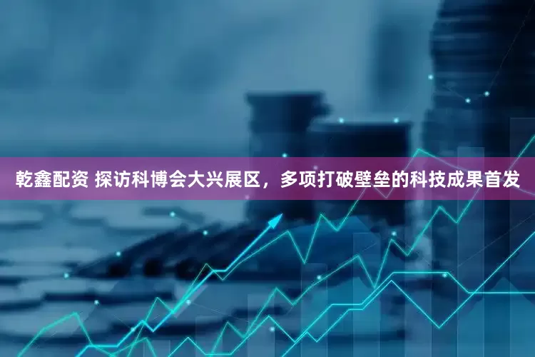 乾鑫配资 探访科博会大兴展区，多项打破壁垒的科技成果首发