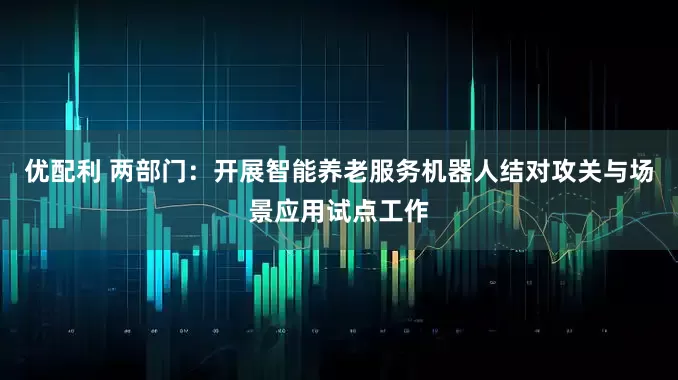 优配利 两部门：开展智能养老服务机器人结对攻关与场景应用试点工作