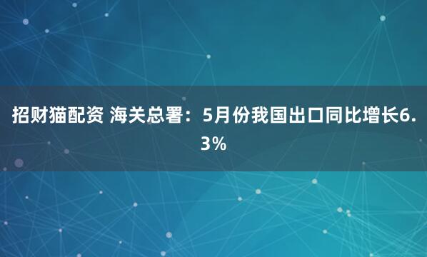 招财猫配资 海关总署：5月份我国出口同比增长6.3%