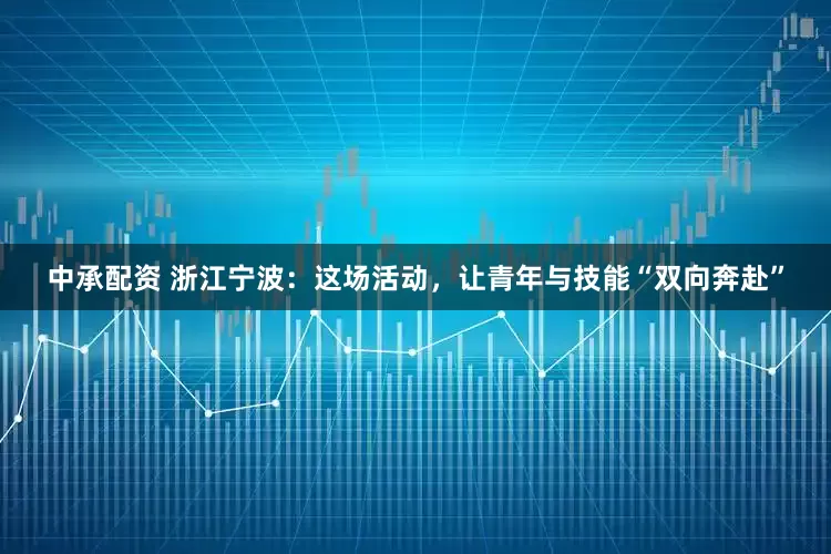 中承配资 浙江宁波：这场活动，让青年与技能“双向奔赴”
