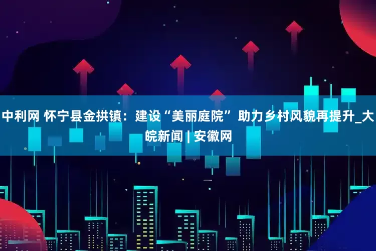 中利网 怀宁县金拱镇：建设“美丽庭院” 助力乡村风貌再提升_大皖新闻 | 安徽网