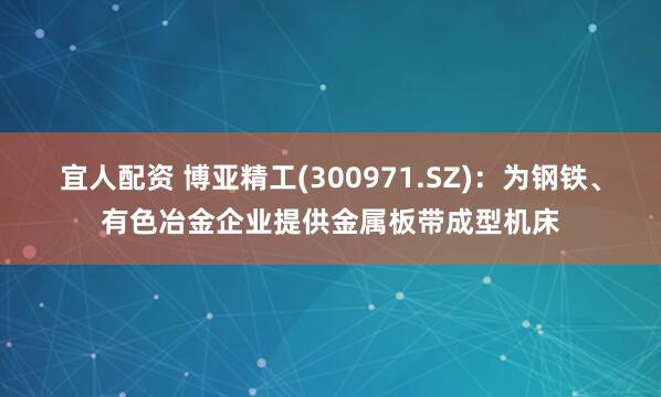 宜人配资 博亚精工(300971.SZ)：为钢铁、有色冶金企业提供金属板带成型机床
