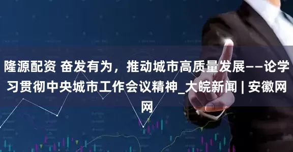 隆源配资 奋发有为，推动城市高质量发展——论学习贯彻中央城市工作会议精神_大皖新闻 | 安徽网