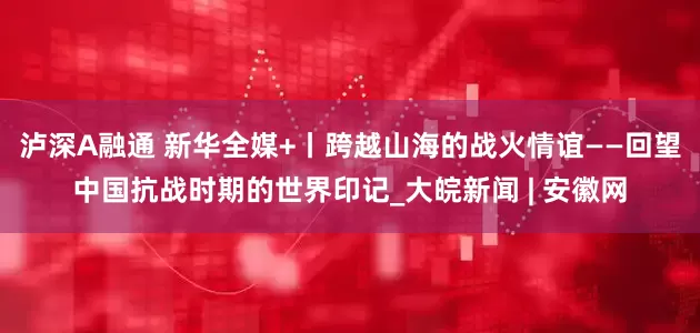 泸深A融通 新华全媒+丨跨越山海的战火情谊——回望中国抗战时期的世界印记_大皖新闻 | 安徽网