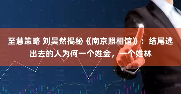至慧策略 刘昊然揭秘《南京照相馆》：结尾逃出去的人为何一个姓金，一个姓林