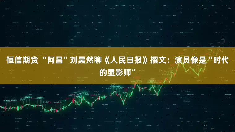恒信期货 “阿昌”刘昊然聊《人民日报》撰文：演员像是“时代的显影师”