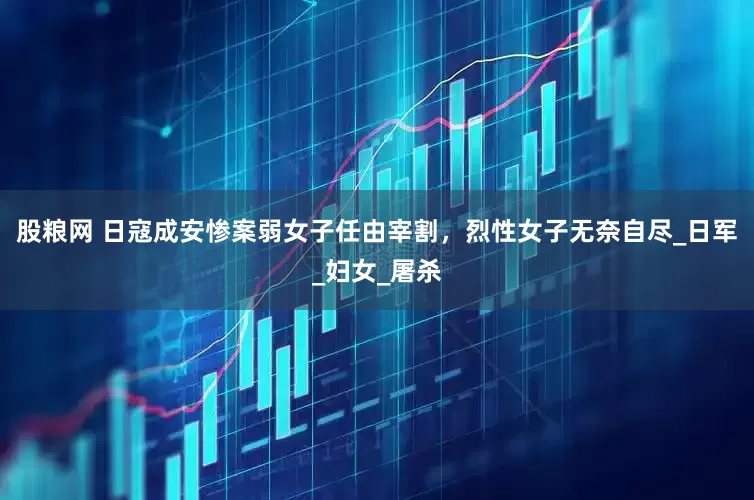股粮网 日寇成安惨案弱女子任由宰割，烈性女子无奈自尽_日军_妇女_屠杀