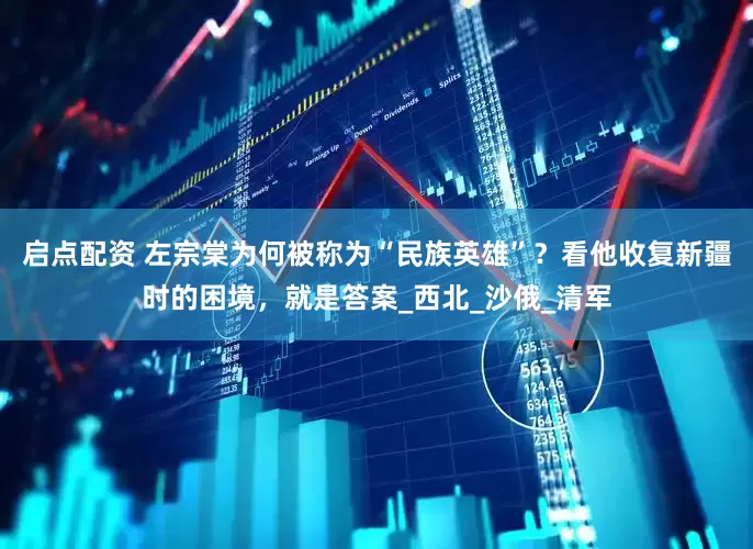启点配资 左宗棠为何被称为“民族英雄”？看他收复新疆时的困境，就是答案_西北_沙俄_清军