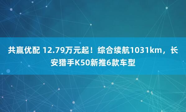 共赢优配 12.79万元起！综合续航1031km，长安猎手K50新推6款车型