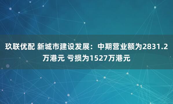 玖联优配 新城市建设发展：中期营业额为2831.2万港元 亏损为1527万港元