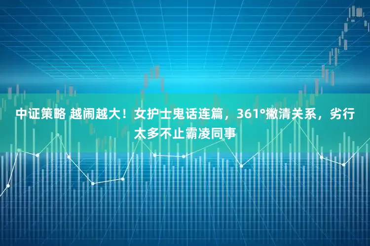 中证策略 越闹越大！女护士鬼话连篇，361°撇清关系，劣行太多不止霸凌同事