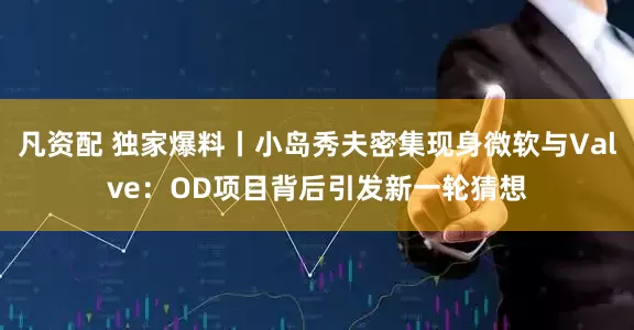 凡资配 独家爆料丨小岛秀夫密集现身微软与Valve：OD项目背后引发新一轮猜想