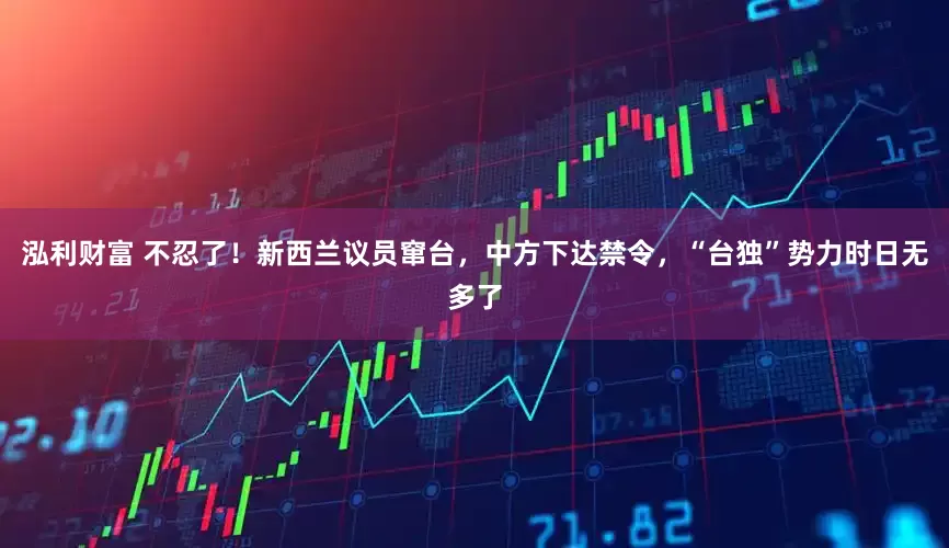 泓利财富 不忍了！新西兰议员窜台，中方下达禁令，“台独”势力时日无多了