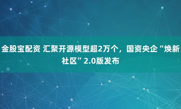 金股宝配资 汇聚开源模型超2万个，国资央企“焕新社区”2.0版发布